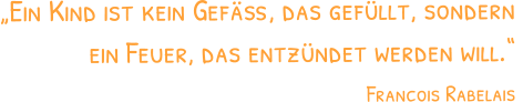 „Ein Kind ist kein Gefäß, das gefüllt, sondern ein Feuer, das entzündet werden will.“  Francois Rabelais