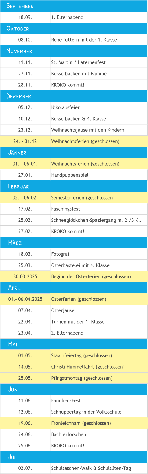 18.09. 1. Elternabend 08.10. Rehe füttern mit der 1. Klasse 11.11. St. Martin / Laternenfest 27.11. Kekse backen mit Familie 28.11. KROKO kommt! 05.12. Nikolausfeier 10.12. Kekse backen & 4. Klasse 23.12. Weihnachtsjause mit den Kindern 24. - 31.12 Weihnachtsferien (geschlossen) 01. - 06.01. Weihnachtsferien (geschlossen) 27.01. Handpuppenspiel 02. - 06.02. Semesterferien (geschlossen) 17.02. Faschingsfest 25.02. Schneeglöckchen-Spaziergang m. 2./3 Kl. 27.02. KROKO kommt! 18.03. Fotograf 25.03. Osterbastelei mit 4. Klasse 30.03.2025 Beginn der Osterferien (geschlossen) 01.- 06.04.2025 Osterferien (geschlossen) 07.04. Osterjause 22.04. Turnen mit der 1. Klasse  23.04. 2. Elternabend 01.05. Staatsfeiertag (geschlossen) 14.05. Christi Himmelfahrt (geschlossen) 25.05. Pfingstmontag (geschlossen) 11.06. Familien-Fest 12.06. Schnuppertag in der Volksschule 19.06. Fronleichnam (geschlossen) 24.06. Bach erforschen 25.06. KROKO kommt! 02.07. Schultaschen-Walk & Schultüten-Tag     Mai     Juni     Juli     Jänner    September    November    Dezember     April     Februar     März    Oktober