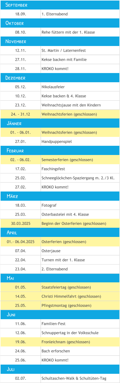 18.09. 1. Elternabend 08.10. Rehe füttern mit der 1. Klasse 12.11. St. Martin / Laternenfest 27.11. Kekse backen mit Familie 28.11. KROKO kommt! 05.12. Nikolausfeier 10.12. Kekse backen & 4. Klasse 23.12. Weihnachtsjause mit den Kindern 24. - 31.12 Weihnachtsferien (geschlossen) 01. - 06.01. Weihnachtsferien (geschlossen) 27.01. Handpuppenspiel 02. - 06.02. Semesterferien (geschlossen) 17.02. Faschingsfest 25.02. Schneeglöckchen-Spaziergang m. 2./3 Kl. 27.02. KROKO kommt! 18.03. Fotograf 25.03. Osterbastelei mit 4. Klasse 30.03.2025 Beginn der Osterferien (geschlossen) 01.- 06.04.2025 Osterferien (geschlossen) 07.04. Osterjause 22.04. Turnen mit der 1. Klasse  23.04. 2. Elternabend 01.05. Staatsfeiertag (geschlossen) 14.05. Christi Himmelfahrt (geschlossen) 25.05. Pfingstmontag (geschlossen) 11.06. Familien-Fest 12.06. Schnuppertag in der Volksschule 19.06. Fronleichnam (geschlossen) 24.06. Bach erforschen 25.06. KROKO kommt! 02.07. Schultaschen-Walk & Schultüten-Tag     Mai     Juni     Juli     Jänner    September    November    Dezember     April     Februar     März    Oktober