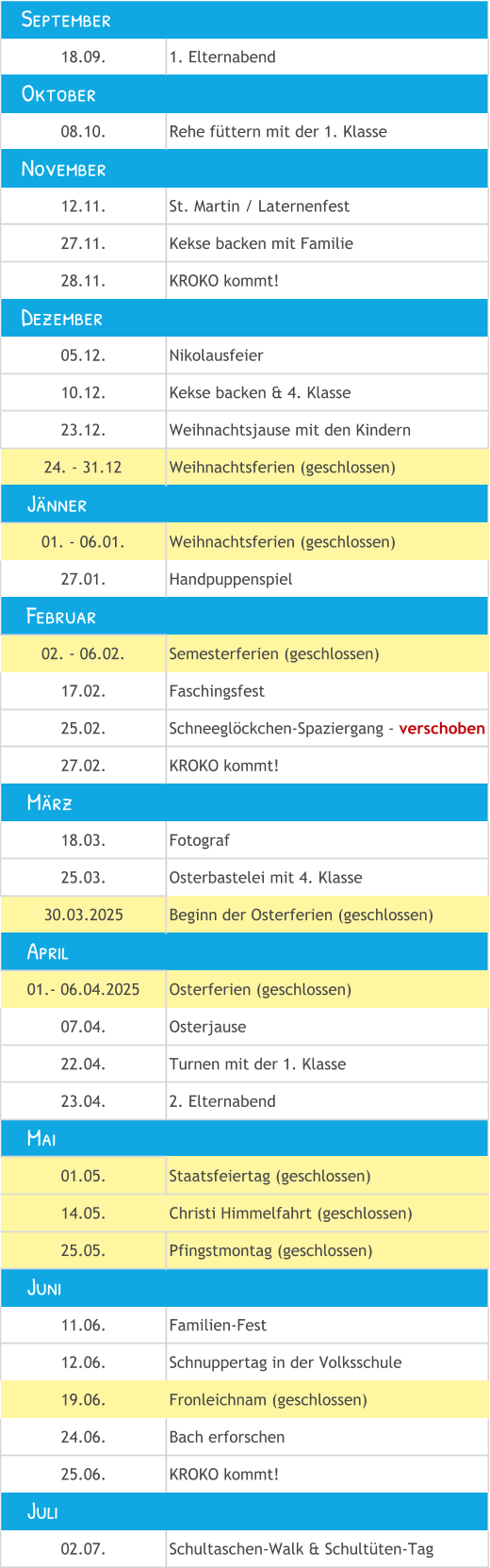18.09. 1. Elternabend 08.10. Rehe füttern mit der 1. Klasse 12.11. St. Martin / Laternenfest 27.11. Kekse backen mit Familie 28.11. KROKO kommt! 05.12. Nikolausfeier 10.12. Kekse backen & 4. Klasse 23.12. Weihnachtsjause mit den Kindern 24. - 31.12 Weihnachtsferien (geschlossen) 01. - 06.01. Weihnachtsferien (geschlossen) 27.01. Handpuppenspiel 02. - 06.02. Semesterferien (geschlossen) 17.02. Faschingsfest 25.02. Schneeglöckchen-Spaziergang - verschoben 27.02. KROKO kommt! 18.03. Fotograf 25.03. Osterbastelei mit 4. Klasse 30.03.2025 Beginn der Osterferien (geschlossen) 01.- 06.04.2025 Osterferien (geschlossen) 07.04. Osterjause 22.04. Turnen mit der 1. Klasse  23.04. 2. Elternabend 01.05. Staatsfeiertag (geschlossen) 14.05. Christi Himmelfahrt (geschlossen) 25.05. Pfingstmontag (geschlossen) 11.06. Familien-Fest 12.06. Schnuppertag in der Volksschule 19.06. Fronleichnam (geschlossen) 24.06. Bach erforschen 25.06. KROKO kommt! 02.07. Schultaschen-Walk & Schultüten-Tag     Mai     Juni     Juli     Jänner    September    November    Dezember     April     Februar     März    Oktober
