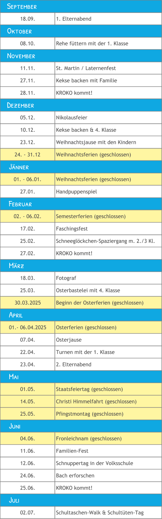 18.09. 1. Elternabend 08.10. Rehe füttern mit der 1. Klasse 11.11. St. Martin / Laternenfest 27.11. Kekse backen mit Familie 28.11. KROKO kommt! 05.12. Nikolausfeier 10.12. Kekse backen & 4. Klasse 23.12. Weihnachtsjause mit den Kindern 24. - 31.12 Weihnachtsferien (geschlossen) 01. - 06.01. Weihnachtsferien (geschlossen) 27.01. Handpuppenspiel 02. - 06.02. Semesterferien (geschlossen) 17.02. Faschingsfest 25.02. Schneeglöckchen-Spaziergang m. 2./3 Kl. 27.02. KROKO kommt! 18.03. Fotograf 25.03. Osterbastelei mit 4. Klasse 30.03.2025 Beginn der Osterferien (geschlossen) 01.- 06.04.2025 Osterferien (geschlossen) 07.04. Osterjause 22.04. Turnen mit der 1. Klasse  23.04. 2. Elternabend 01.05. Staatsfeiertag (geschlossen) 14.05. Christi Himmelfahrt (geschlossen) 25.05. Pfingstmontag (geschlossen) 04.06. Fronleichnam (geschlossen) 11.06. Familien-Fest 12.06. Schnuppertag in der Volksschule 24.06. Bach erforschen 25.06. KROKO kommt! 02.07. Schultaschen-Walk & Schultüten-Tag     Mai     Juni     Juli     Jänner    September    November    Dezember     April     Februar     März    Oktober